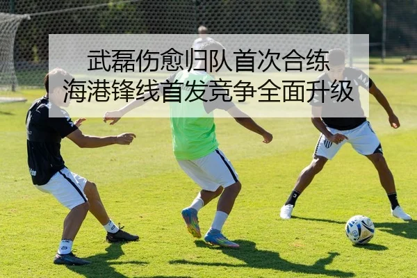 武磊伤愈归队首次合练 海港锋线首发竞争全面升级（youbotiyu）