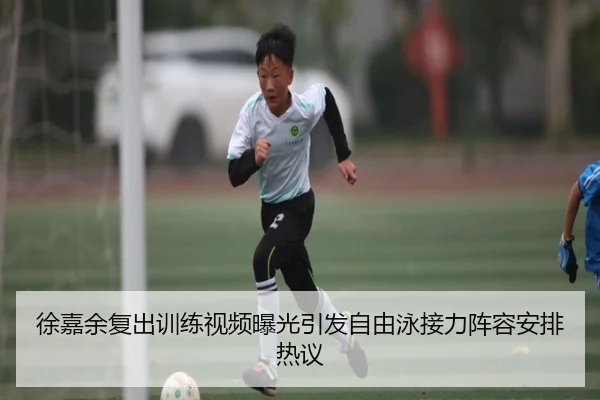 徐嘉余复出训练视频曝光引发自由泳接力阵容安排热议（youbotiyu）